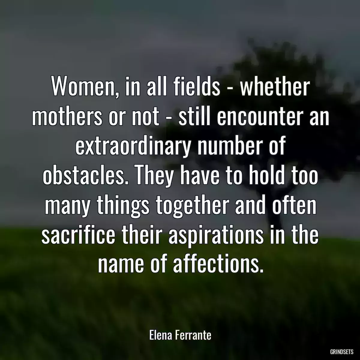 Women, in all fields - whether mothers or not - still encounter an extraordinary number of obstacles. They have to hold too many things together and often sacrifice their aspirations in the name of affections.