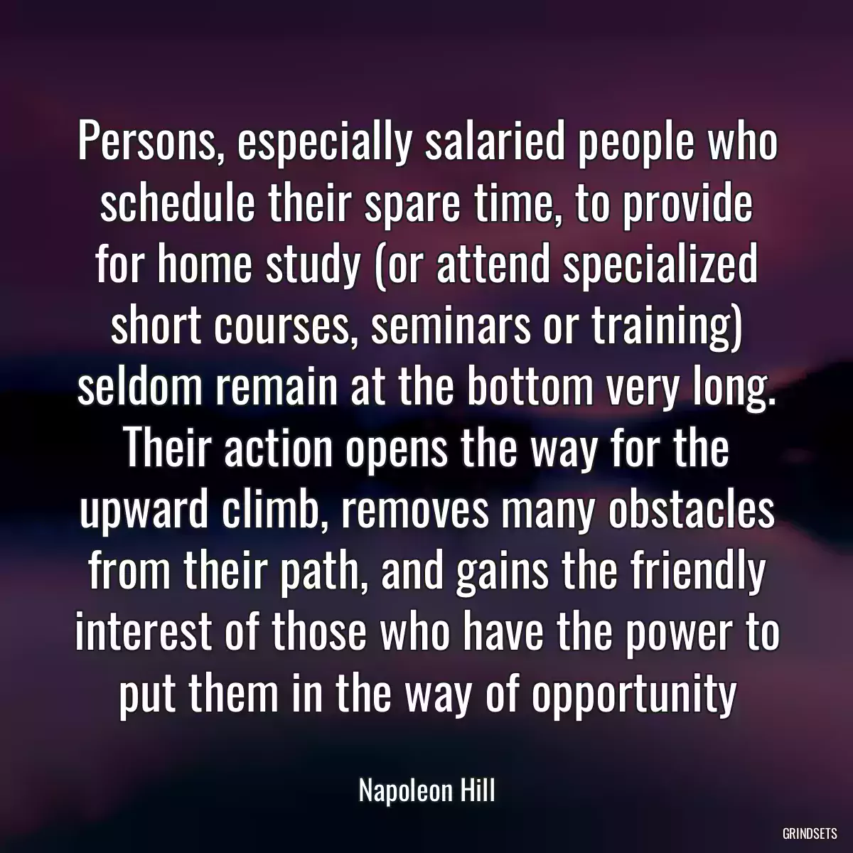 Persons, especially salaried people who schedule their spare time, to provide for home study (or attend specialized short courses, seminars or training) seldom remain at the bottom very long. Their action opens the way for the upward climb, removes many obstacles from their path, and gains the friendly interest of those who have the power to put them in the way of opportunity