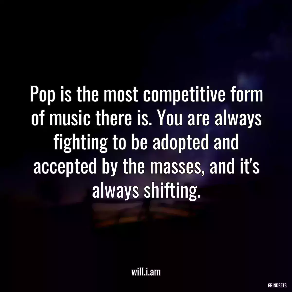 Pop is the most competitive form of music there is. You are always fighting to be adopted and accepted by the masses, and it\'s always shifting.