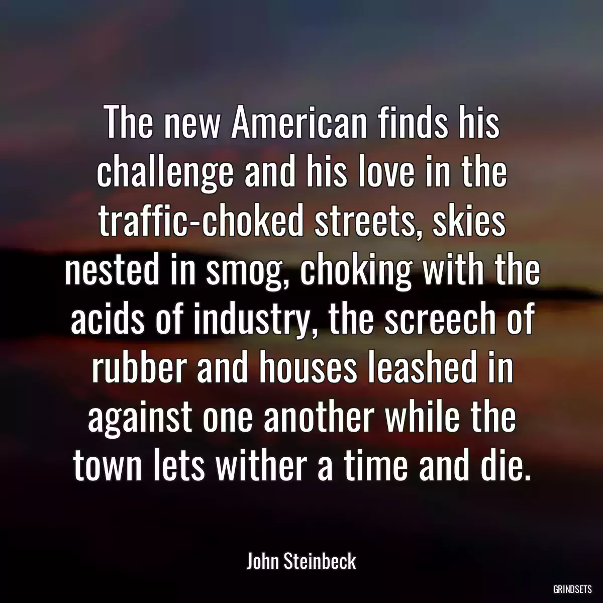 The new American finds his challenge and his love in the traffic-choked streets, skies nested in smog, choking with the acids of industry, the screech of rubber and houses leashed in against one another while the town lets wither a time and die.