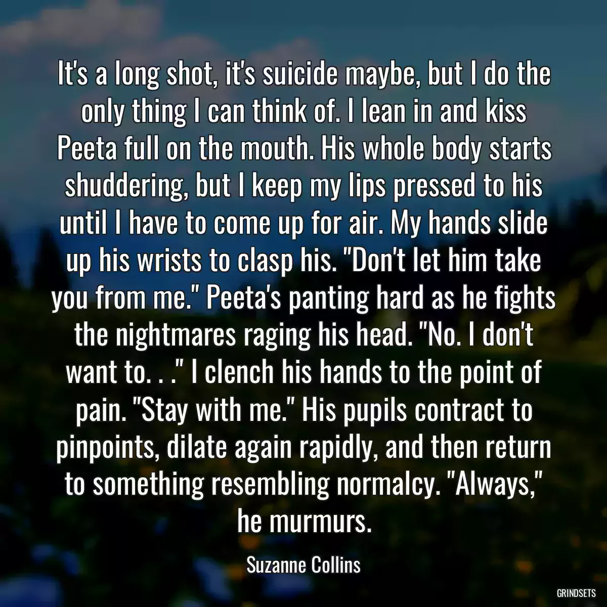 It\'s a long shot, it\'s suicide maybe, but I do the only thing I can think of. I lean in and kiss Peeta full on the mouth. His whole body starts shuddering, but I keep my lips pressed to his until I have to come up for air. My hands slide up his wrists to clasp his. \