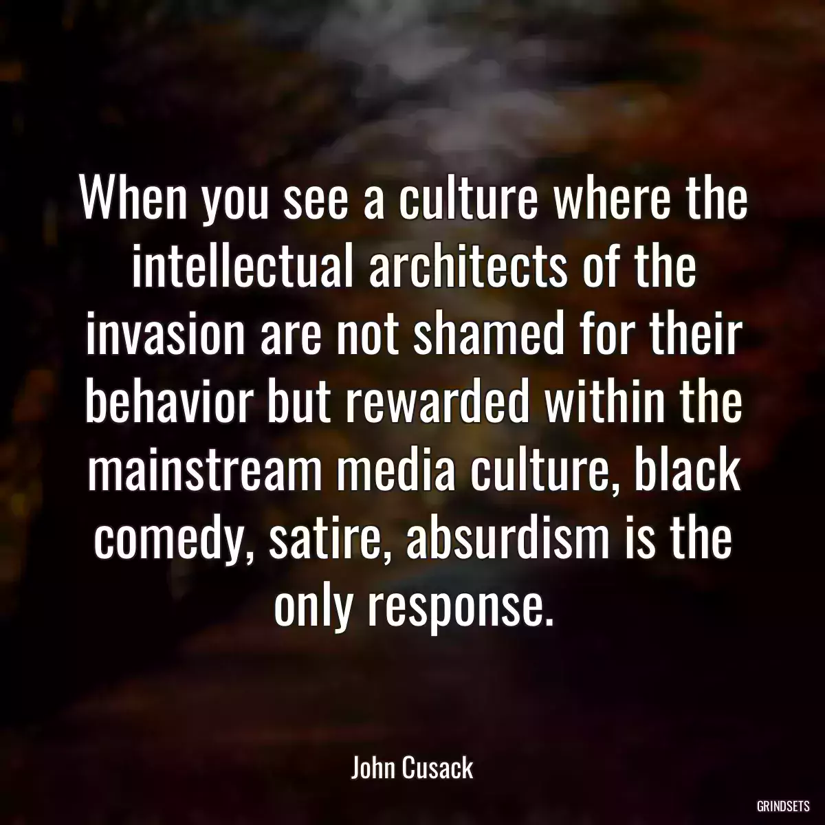 When you see a culture where the intellectual architects of the invasion are not shamed for their behavior but rewarded within the mainstream media culture, black comedy, satire, absurdism is the only response.