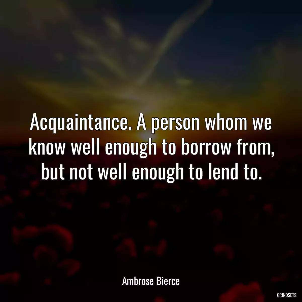 Acquaintance. A person whom we know well enough to borrow from, but not well enough to lend to.