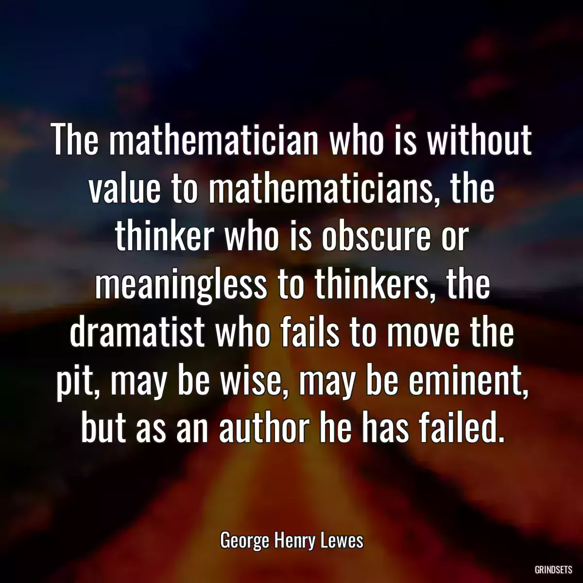 The mathematician who is without value to mathematicians, the thinker who is obscure or meaningless to thinkers, the dramatist who fails to move the pit, may be wise, may be eminent, but as an author he has failed.