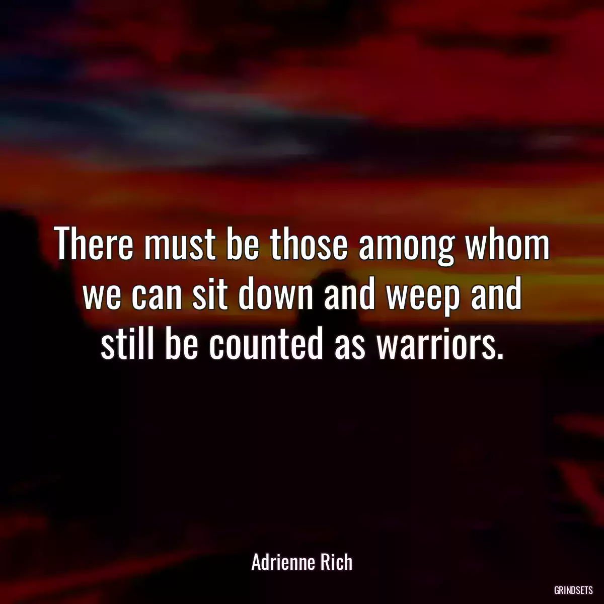 There must be those among whom we can sit down and weep and still be counted as warriors.