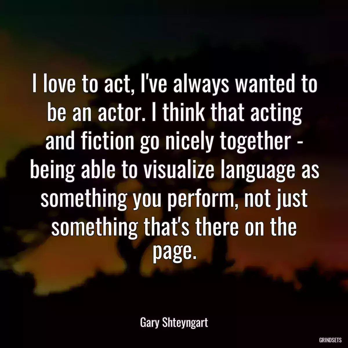 I love to act, I\'ve always wanted to be an actor. I think that acting and fiction go nicely together - being able to visualize language as something you perform, not just something that\'s there on the page.