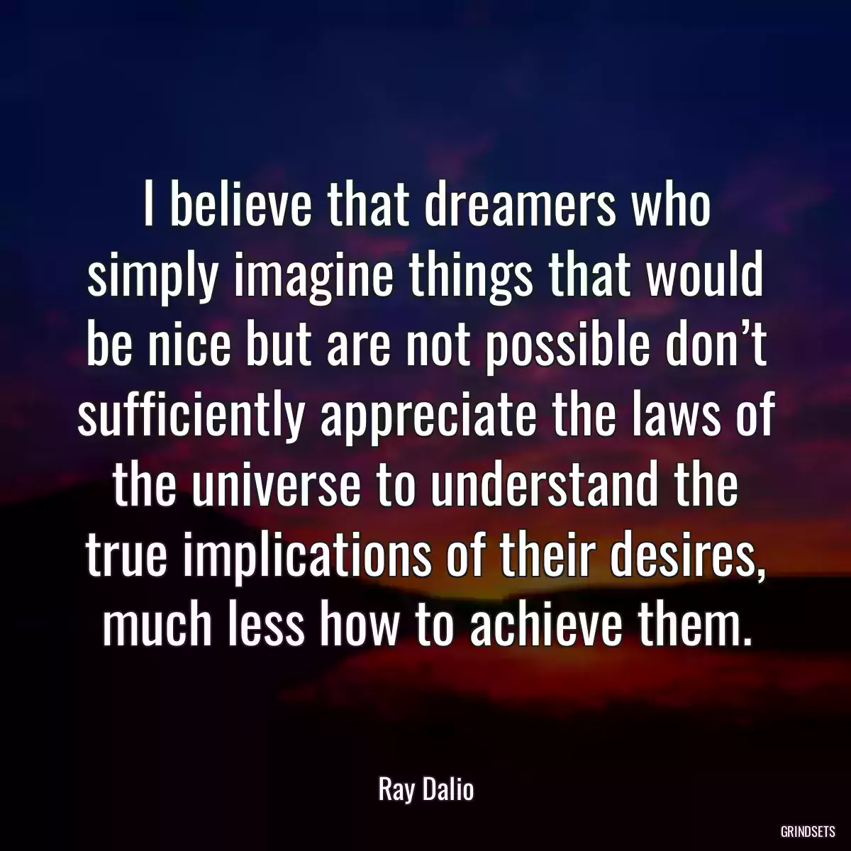 I believe that dreamers who simply imagine things that would be nice but are not possible don’t sufficiently appreciate the laws of the universe to understand the true implications of their desires, much less how to achieve them.