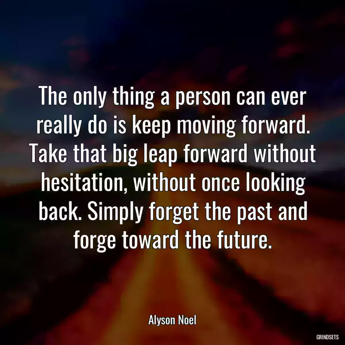 The only thing a person can ever really do is keep moving forward. Take that big leap forward without hesitation, without once looking back. Simply forget the past and forge toward the future.