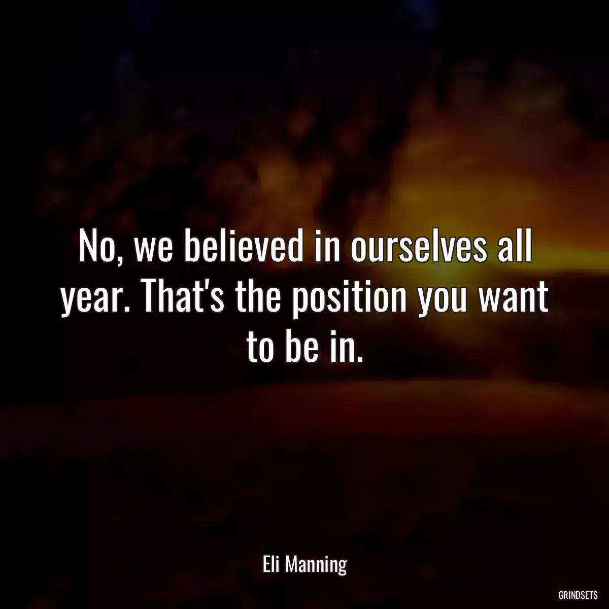 No, we believed in ourselves all year. That\'s the position you want to be in.