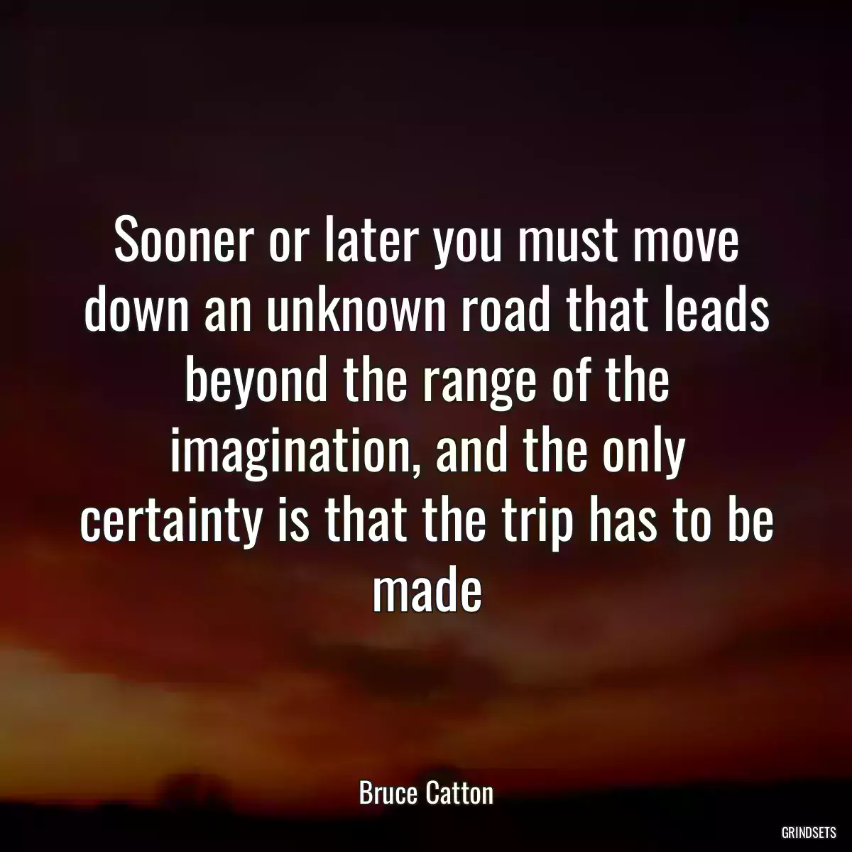 Sooner or later you must move down an unknown road that leads beyond the range of the imagination, and the only certainty is that the trip has to be made