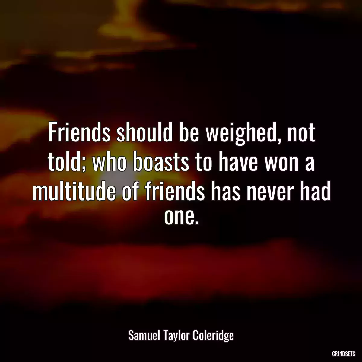 Friends should be weighed, not told; who boasts to have won a multitude of friends has never had one.