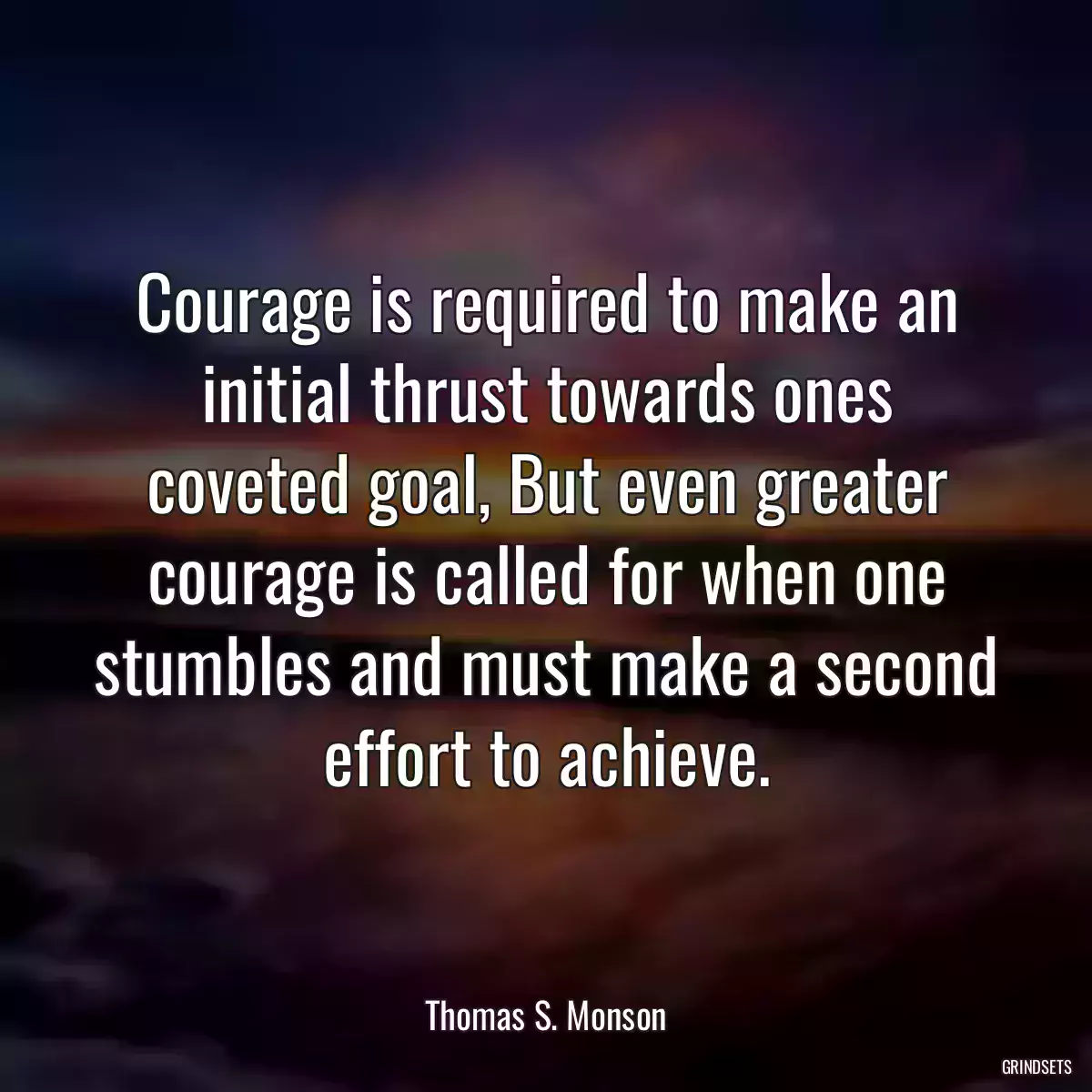 Courage is required to make an initial thrust towards ones coveted goal, But even greater courage is called for when one stumbles and must make a second effort to achieve.