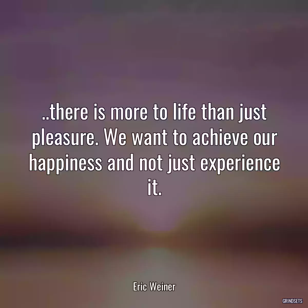 ..there is more to life than just pleasure. We want to achieve our happiness and not just experience it.