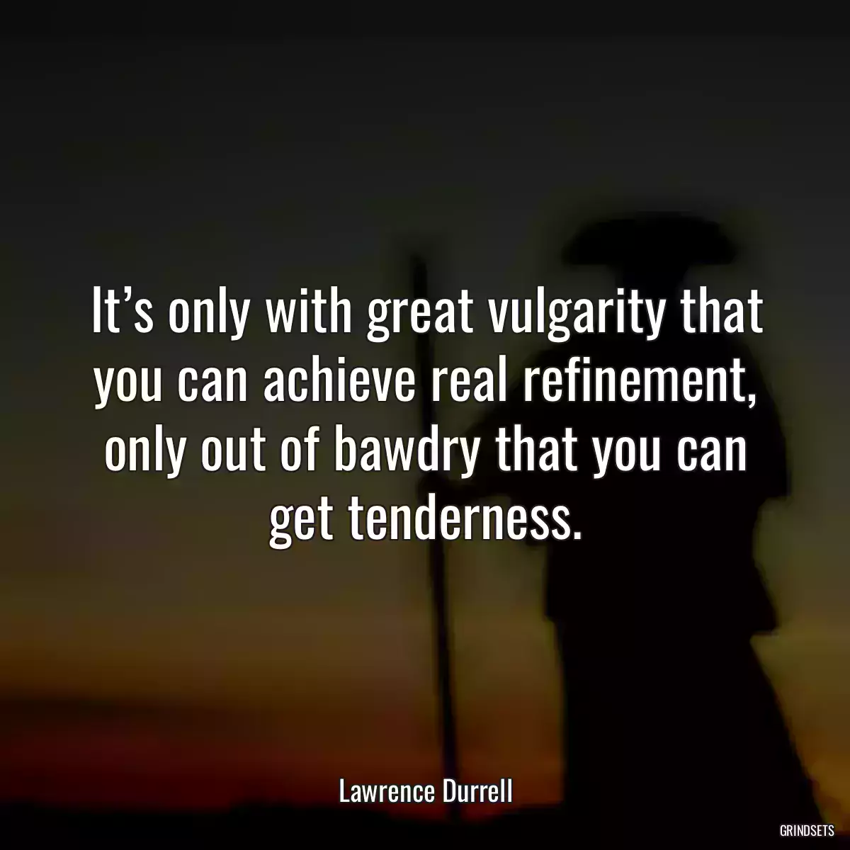 It’s only with great vulgarity that you can achieve real refinement, only out of bawdry that you can get tenderness.