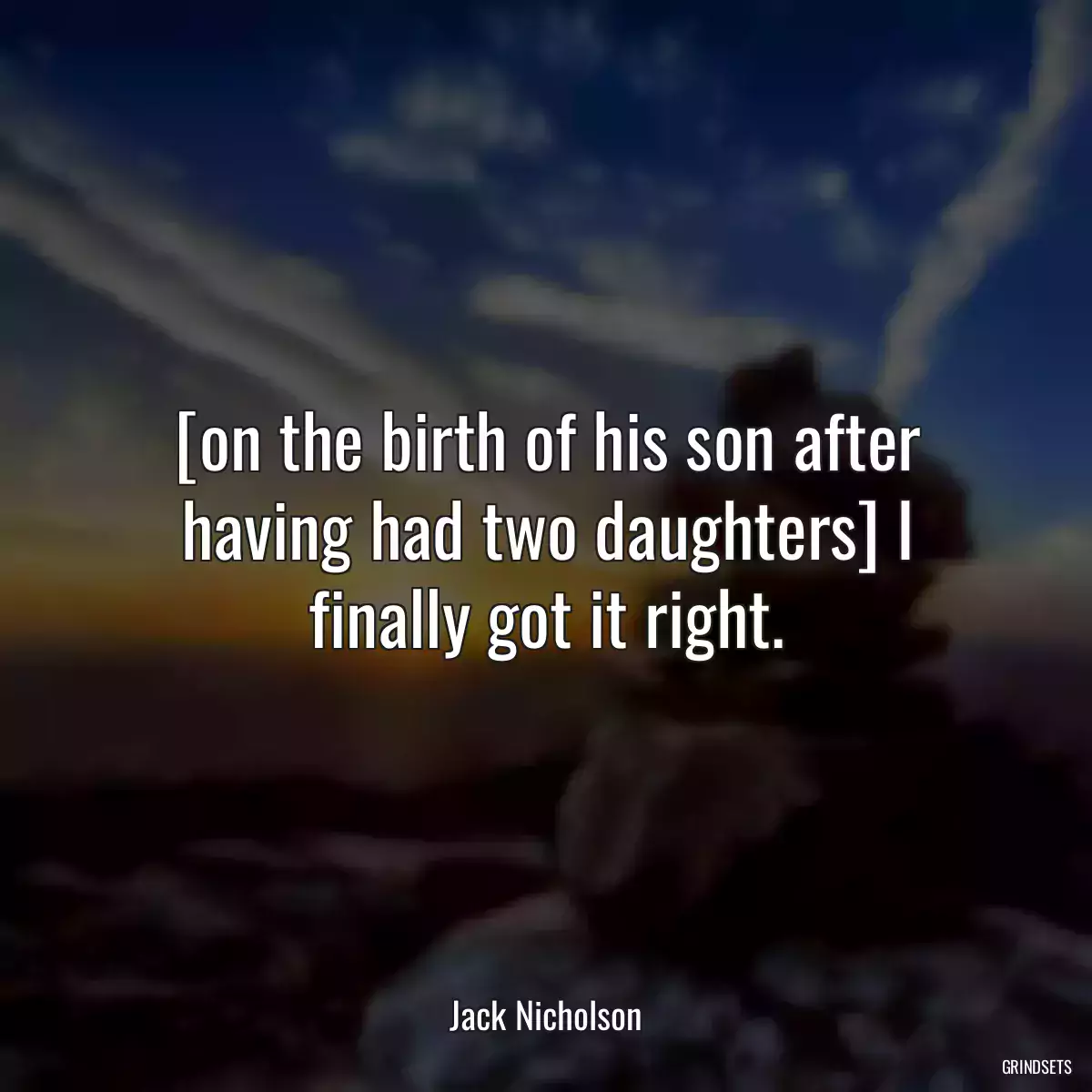 [on the birth of his son after having had two daughters] I finally got it right.