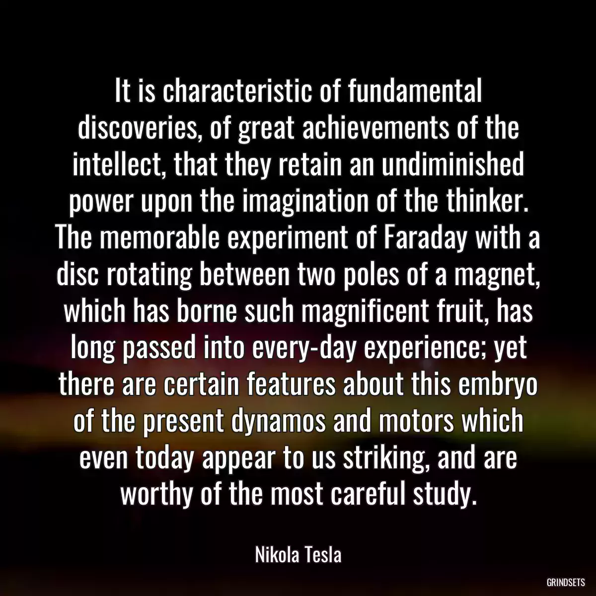 It is characteristic of fundamental discoveries, of great achievements of the intellect, that they retain an undiminished power upon the imagination of the thinker. The memorable experiment of Faraday with a disc rotating between two poles of a magnet, which has borne such magnificent fruit, has long passed into every-day experience; yet there are certain features about this embryo of the present dynamos and motors which even today appear to us striking, and are worthy of the most careful study.