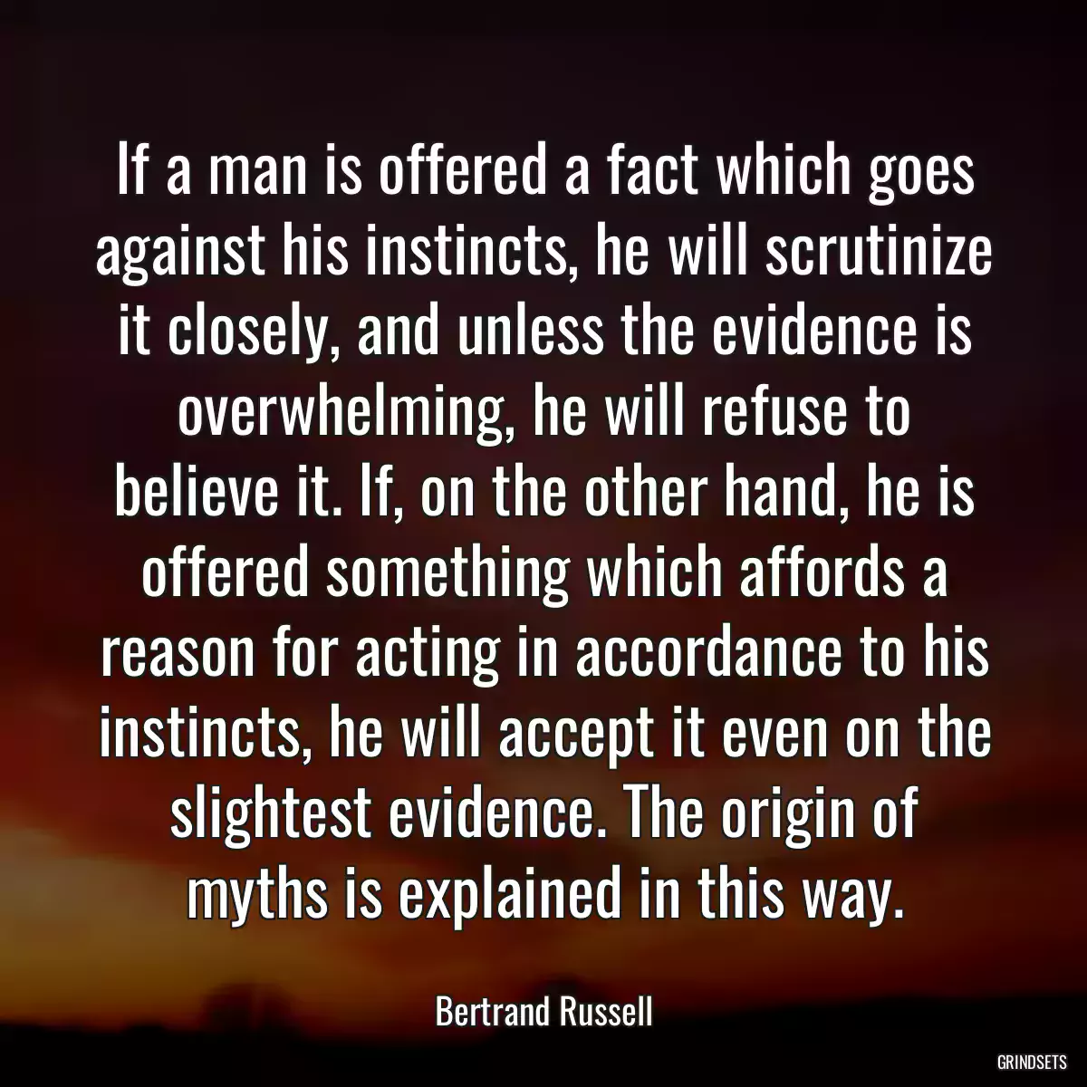 If a man is offered a fact which goes against his instincts, he will scrutinize it closely, and unless the evidence is overwhelming, he will refuse to believe it. If, on the other hand, he is offered something which affords a reason for acting in accordance to his instincts, he will accept it even on the slightest evidence. The origin of myths is explained in this way.