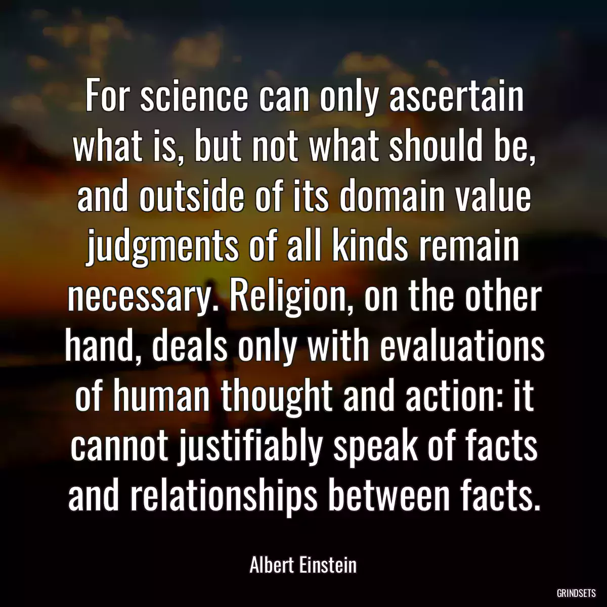 For science can only ascertain what is, but not what should be, and outside of its domain value judgments of all kinds remain necessary. Religion, on the other hand, deals only with evaluations of human thought and action: it cannot justifiably speak of facts and relationships between facts.