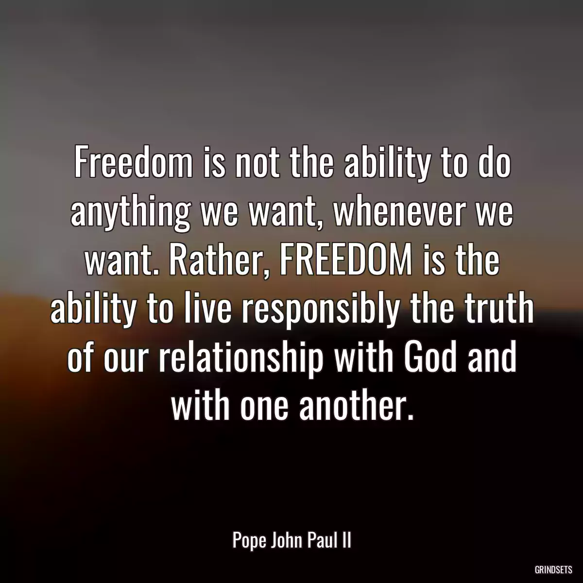 Freedom is not the ability to do anything we want, whenever we want. Rather, FREEDOM is the ability to live responsibly the truth of our relationship with God and with one another.