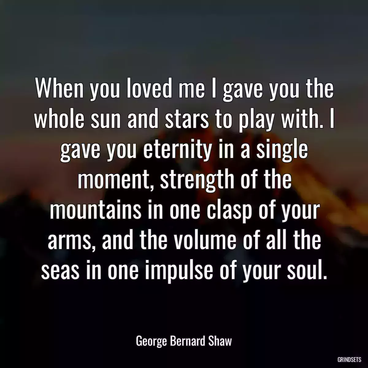 When you loved me I gave you the whole sun and stars to play with. I gave you eternity in a single moment, strength of the mountains in one clasp of your arms, and the volume of all the seas in one impulse of your soul.