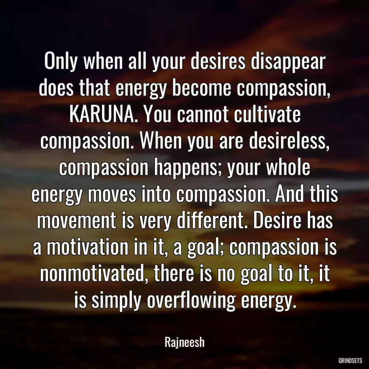 Only when all your desires disappear does that energy become compassion, KARUNA. You cannot cultivate compassion. When you are desireless, compassion happens; your whole energy moves into compassion. And this movement is very different. Desire has a motivation in it, a goal; compassion is nonmotivated, there is no goal to it, it is simply overflowing energy.