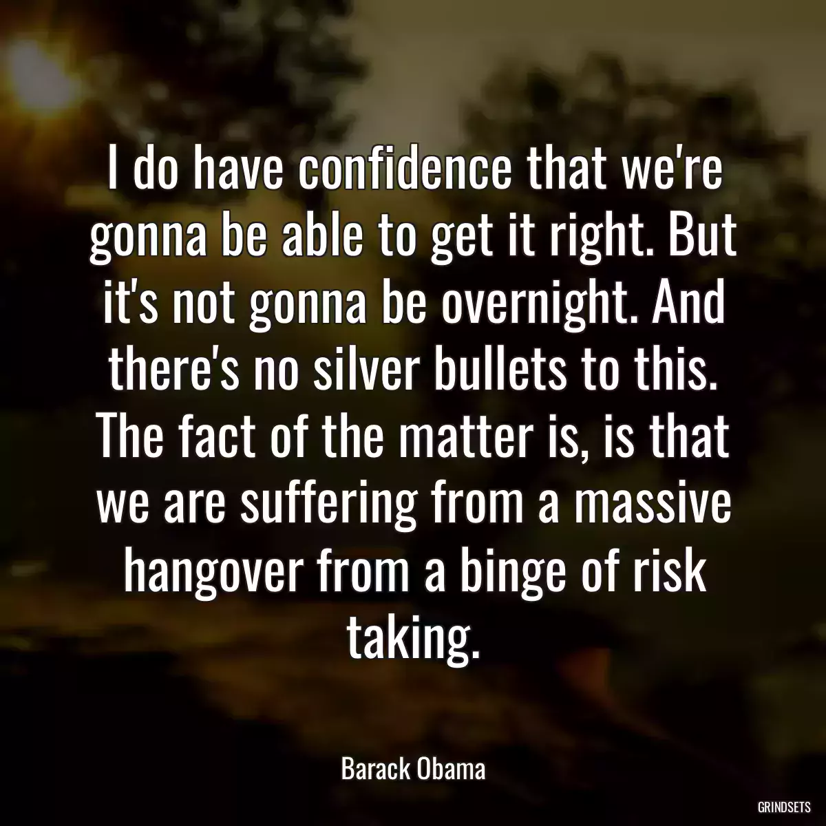 I do have confidence that we\'re gonna be able to get it right. But it\'s not gonna be overnight. And there\'s no silver bullets to this. The fact of the matter is, is that we are suffering from a massive hangover from a binge of risk taking.