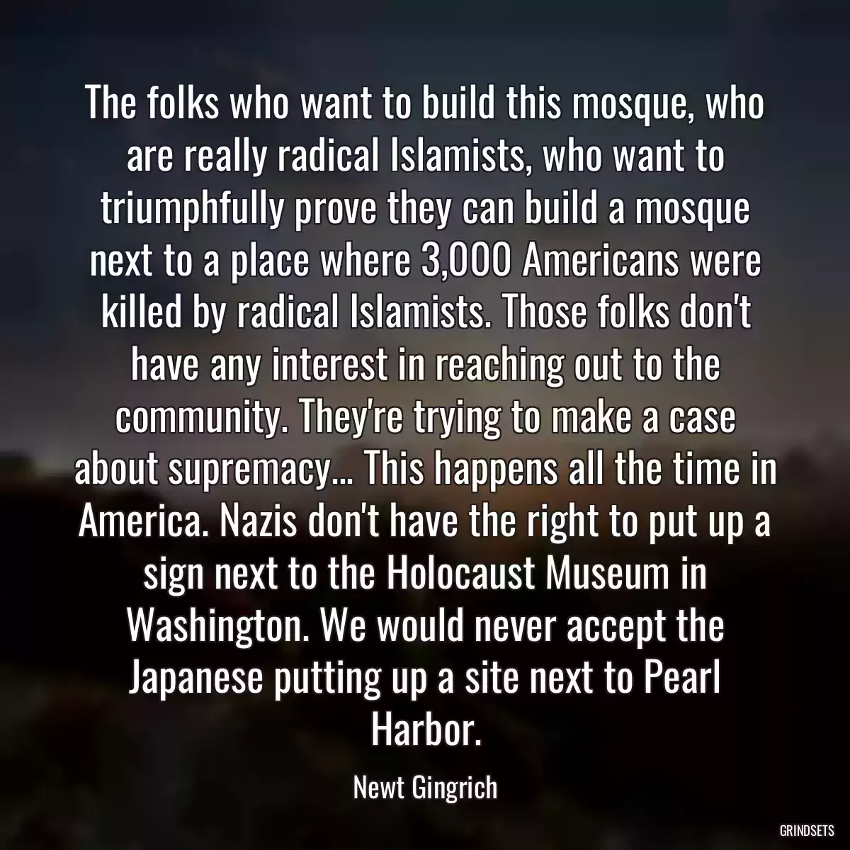 The folks who want to build this mosque, who are really radical Islamists, who want to triumphfully prove they can build a mosque next to a place where 3,000 Americans were killed by radical Islamists. Those folks don\'t have any interest in reaching out to the community. They\'re trying to make a case about supremacy... This happens all the time in America. Nazis don\'t have the right to put up a sign next to the Holocaust Museum in Washington. We would never accept the Japanese putting up a site next to Pearl Harbor.