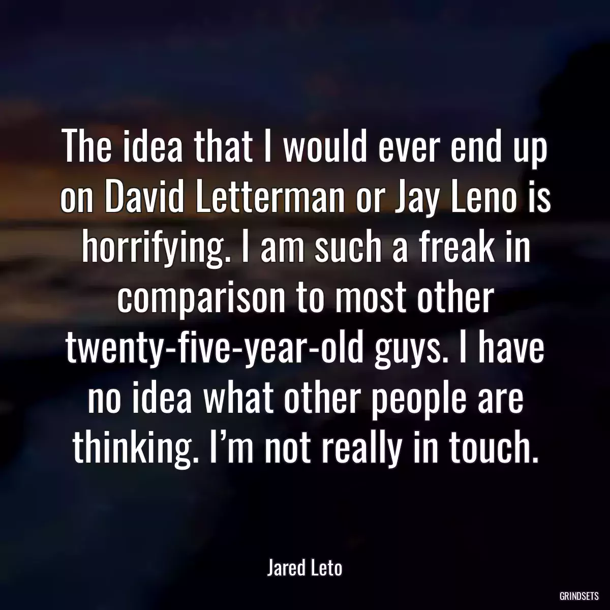 The idea that I would ever end up on David Letterman or Jay Leno is horrifying. I am such a freak in comparison to most other twenty-five-year-old guys. I have no idea what other people are thinking. I’m not really in touch.