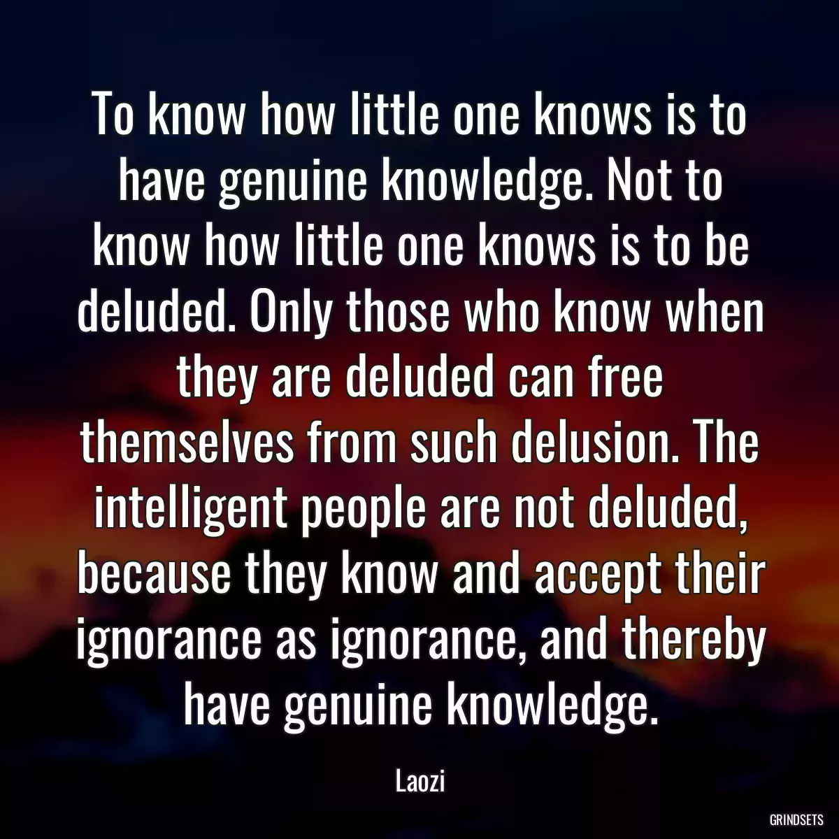 To know how little one knows is to have genuine knowledge. Not to know how little one knows is to be deluded. Only those who know when they are deluded can free themselves from such delusion. The intelligent people are not deluded, because they know and accept their ignorance as ignorance, and thereby have genuine knowledge.