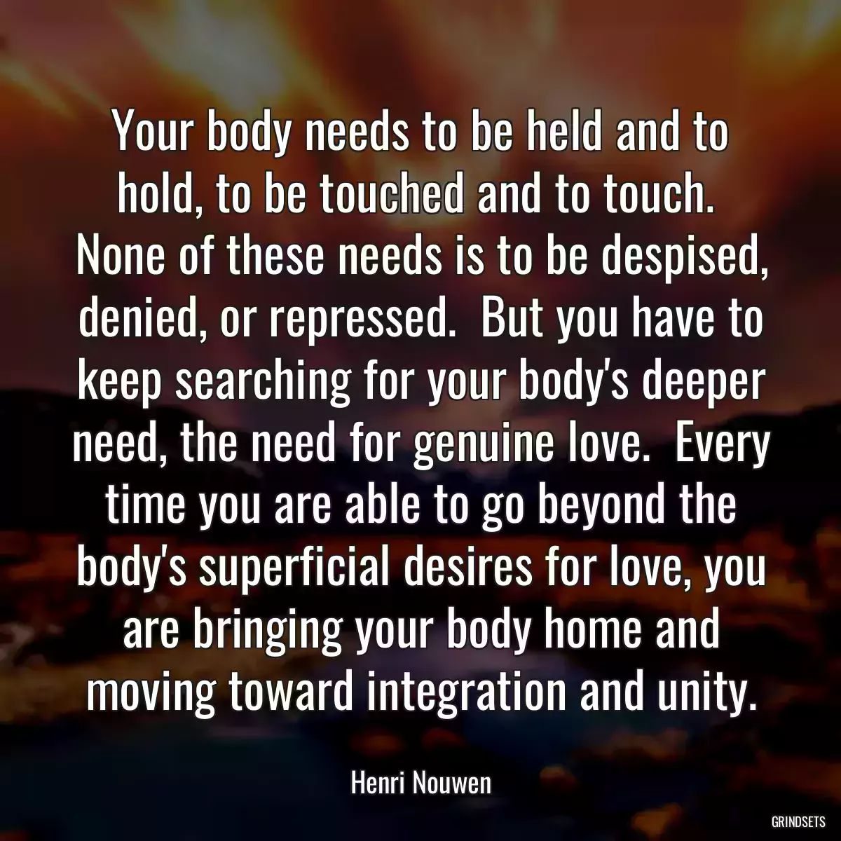 Your body needs to be held and to hold, to be touched and to touch.  None of these needs is to be despised, denied, or repressed.  But you have to keep searching for your body\'s deeper need, the need for genuine love.  Every time you are able to go beyond the body\'s superficial desires for love, you are bringing your body home and moving toward integration and unity.