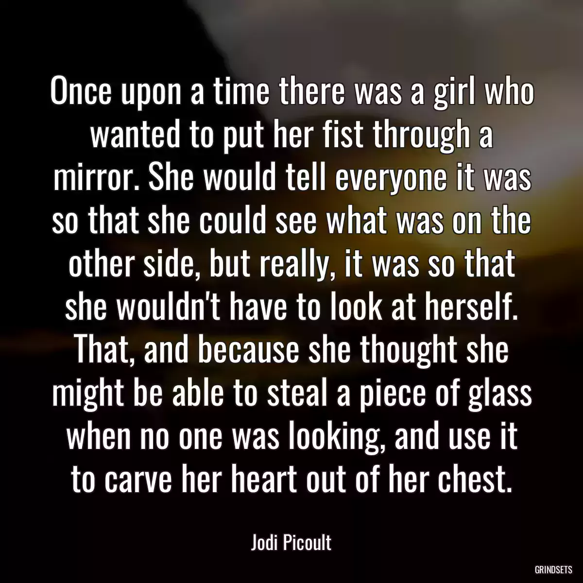 Once upon a time there was a girl who wanted to put her fist through a mirror. She would tell everyone it was so that she could see what was on the other side, but really, it was so that she wouldn\'t have to look at herself. That, and because she thought she might be able to steal a piece of glass when no one was looking, and use it to carve her heart out of her chest.