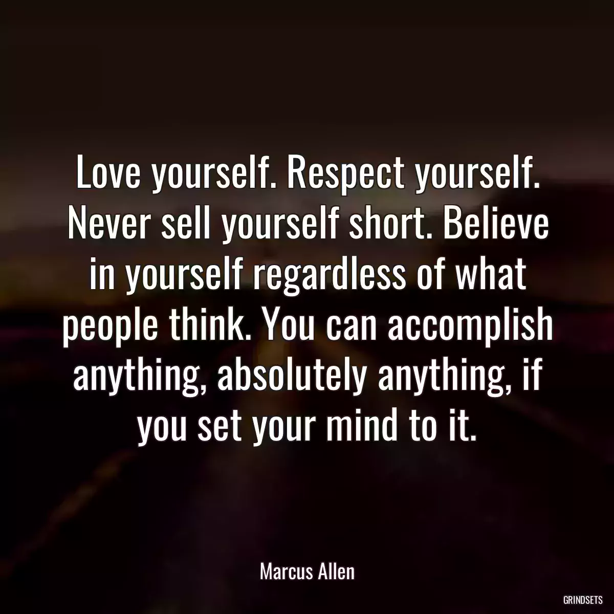 Love yourself. Respect yourself. Never sell yourself short. Believe in yourself regardless of what people think. You can accomplish anything, absolutely anything, if you set your mind to it.