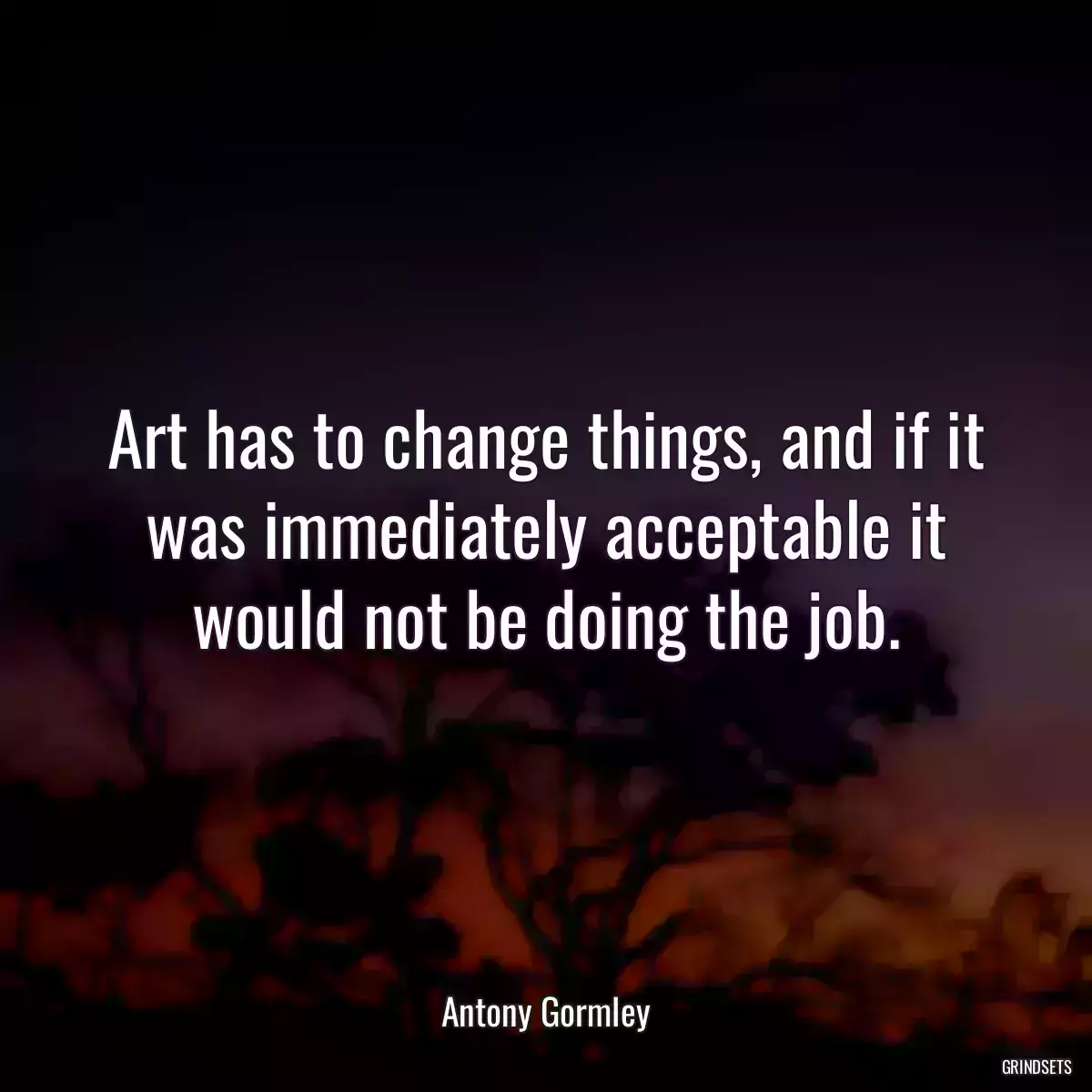 Art has to change things, and if it was immediately acceptable it would not be doing the job.