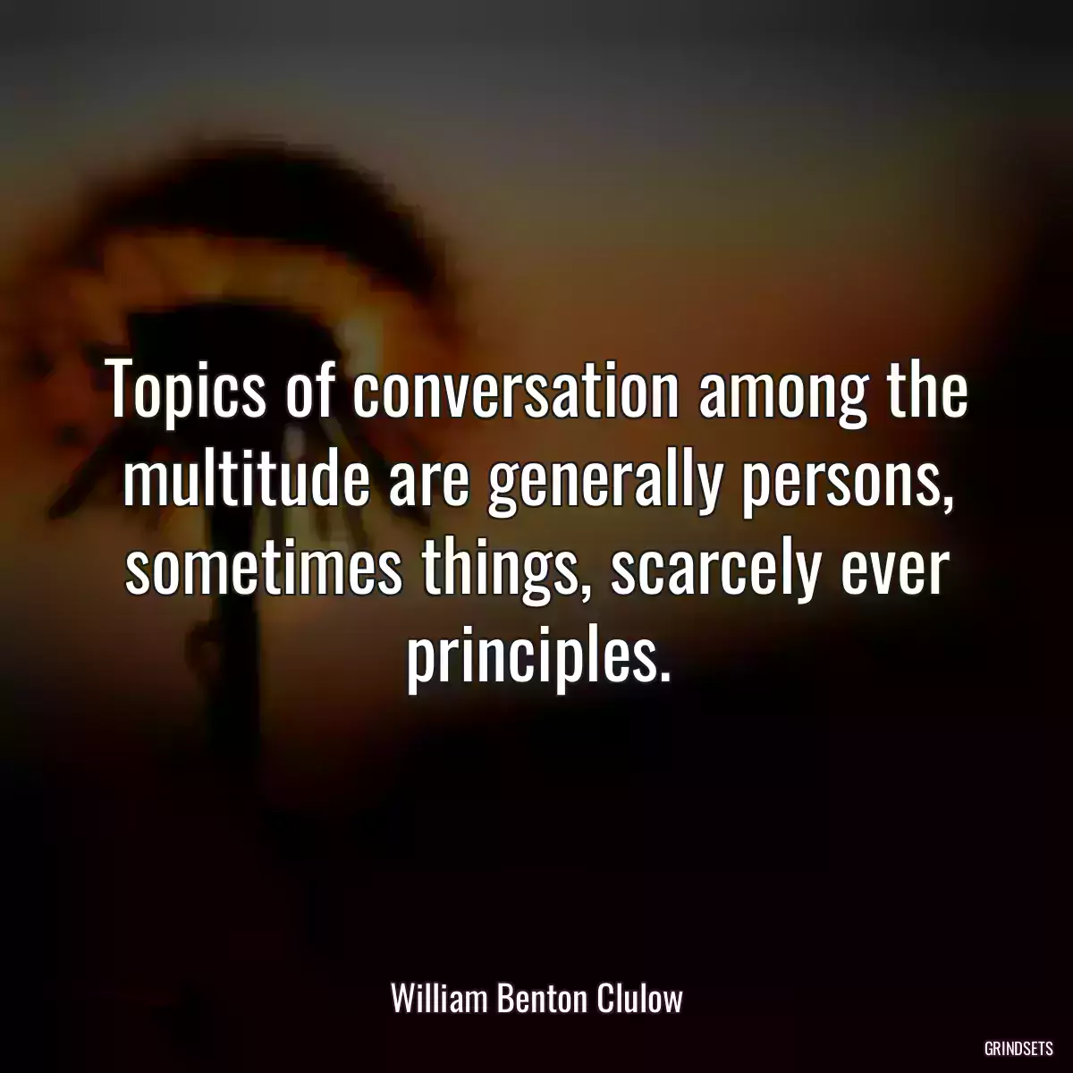 Topics of conversation among the multitude are generally persons, sometimes things, scarcely ever principles.