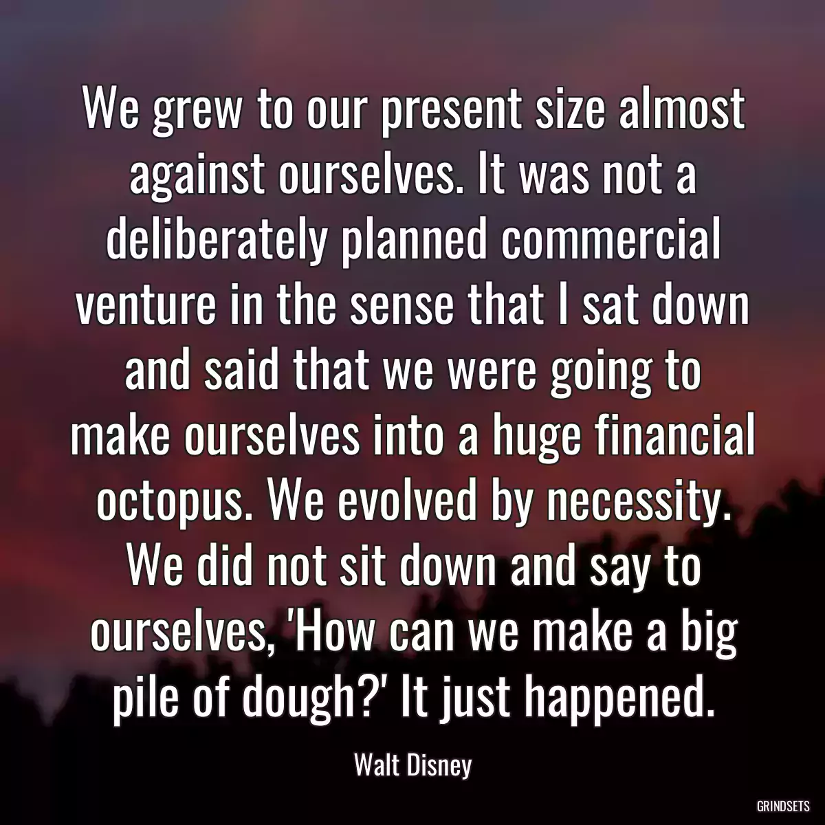 We grew to our present size almost against ourselves. It was not a deliberately planned commercial venture in the sense that I sat down and said that we were going to make ourselves into a huge financial octopus. We evolved by necessity. We did not sit down and say to ourselves, \'How can we make a big pile of dough?\' It just happened.