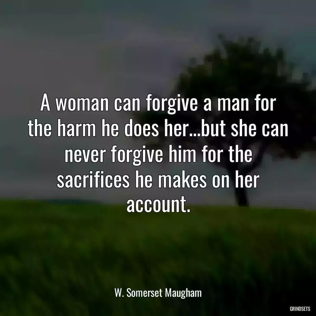 A woman can forgive a man for the harm he does her...but she can never forgive him for the sacrifices he makes on her account.