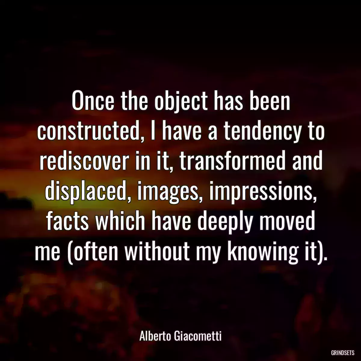 Once the object has been constructed, I have a tendency to rediscover in it, transformed and displaced, images, impressions, facts which have deeply moved me (often without my knowing it).