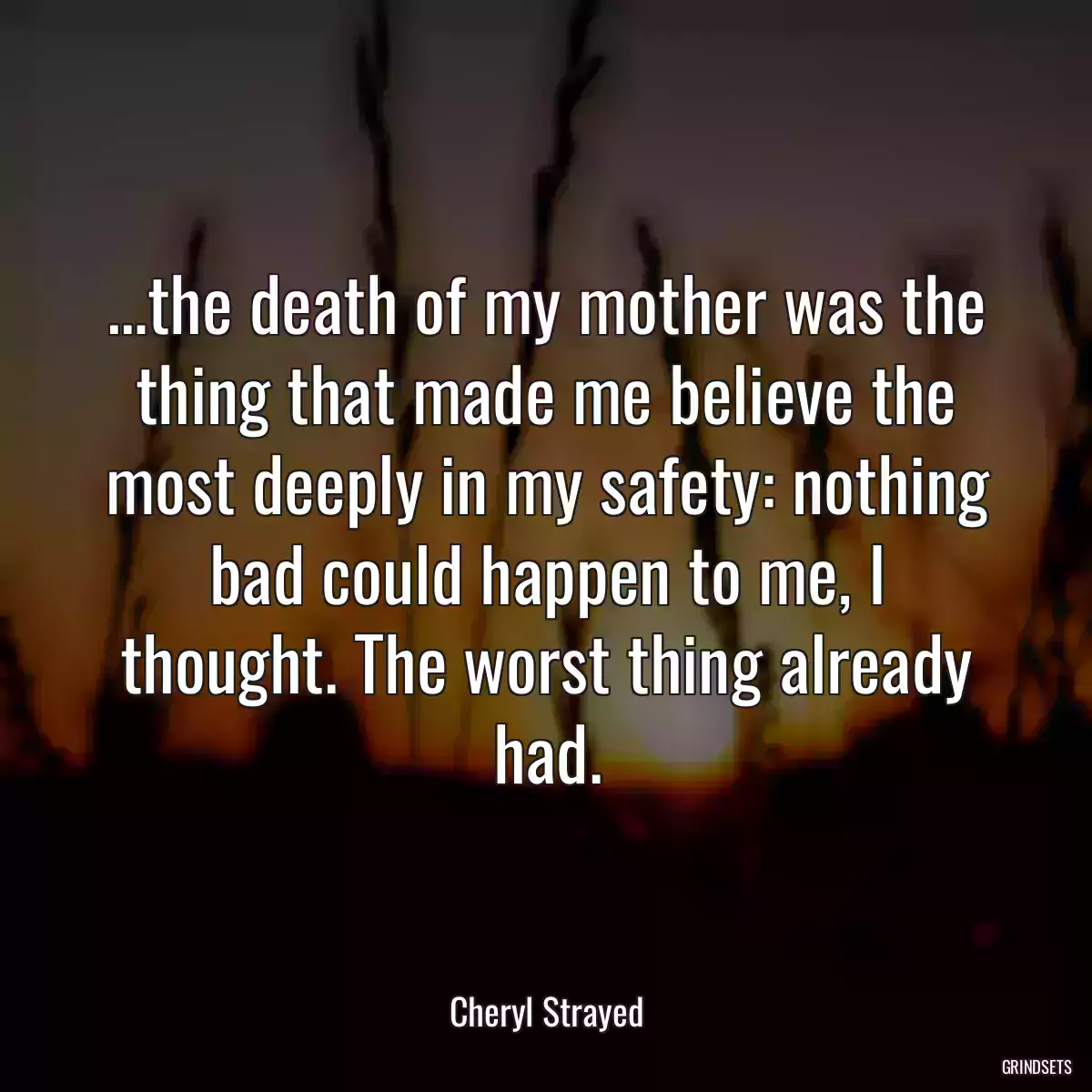 …the death of my mother was the thing that made me believe the most deeply in my safety: nothing bad could happen to me, I thought. The worst thing already had.