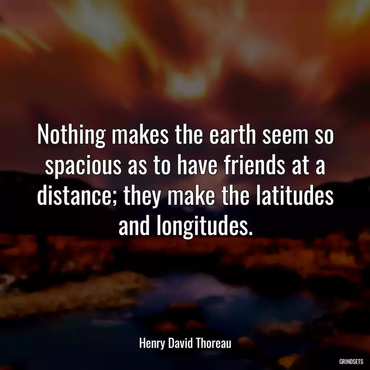 Nothing makes the earth seem so spacious as to have friends at a distance; they make the latitudes and longitudes.