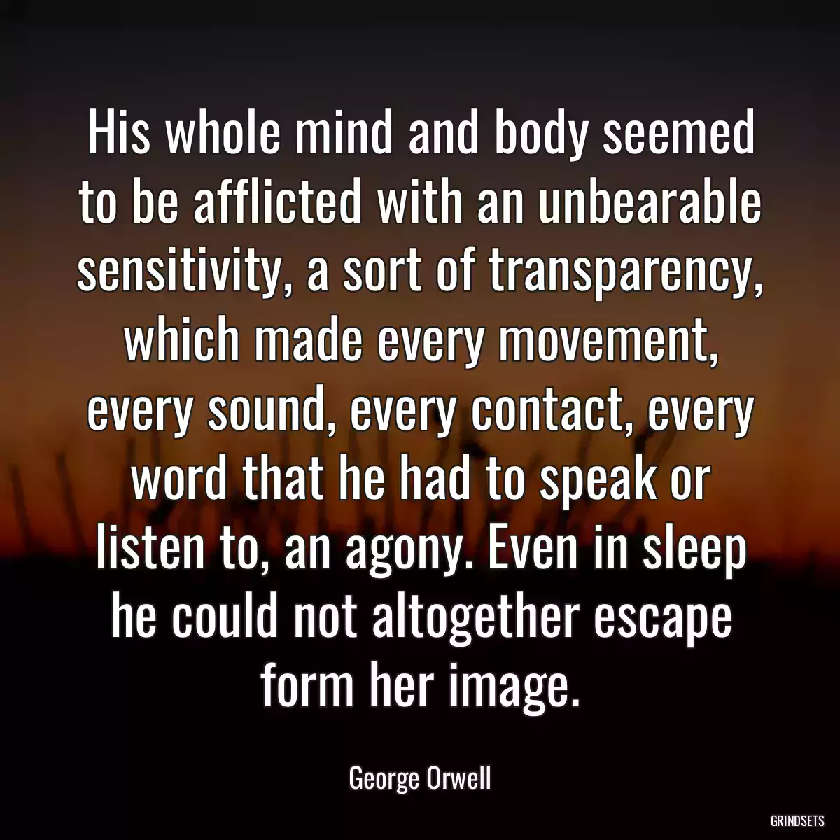 His whole mind and body seemed to be afflicted with an unbearable sensitivity, a sort of transparency, which made every movement, every sound, every contact, every word that he had to speak or listen to, an agony. Even in sleep he could not altogether escape form her image.