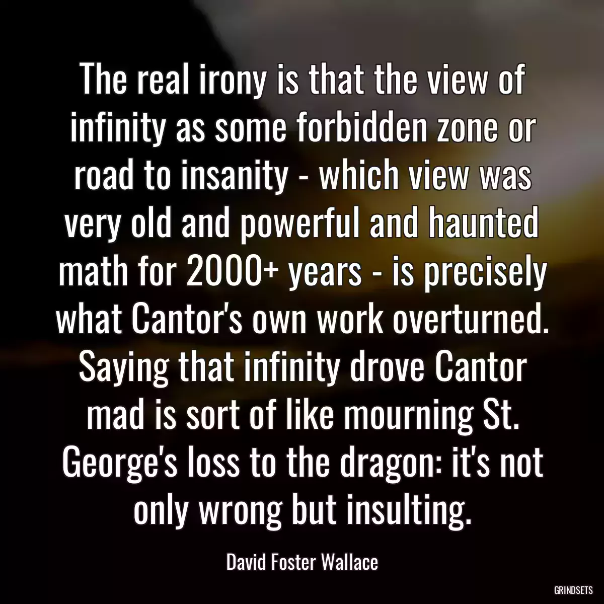 The real irony is that the view of infinity as some forbidden zone or road to insanity - which view was very old and powerful and haunted math for 2000+ years - is precisely what Cantor\'s own work overturned. Saying that infinity drove Cantor mad is sort of like mourning St. George\'s loss to the dragon: it\'s not only wrong but insulting.