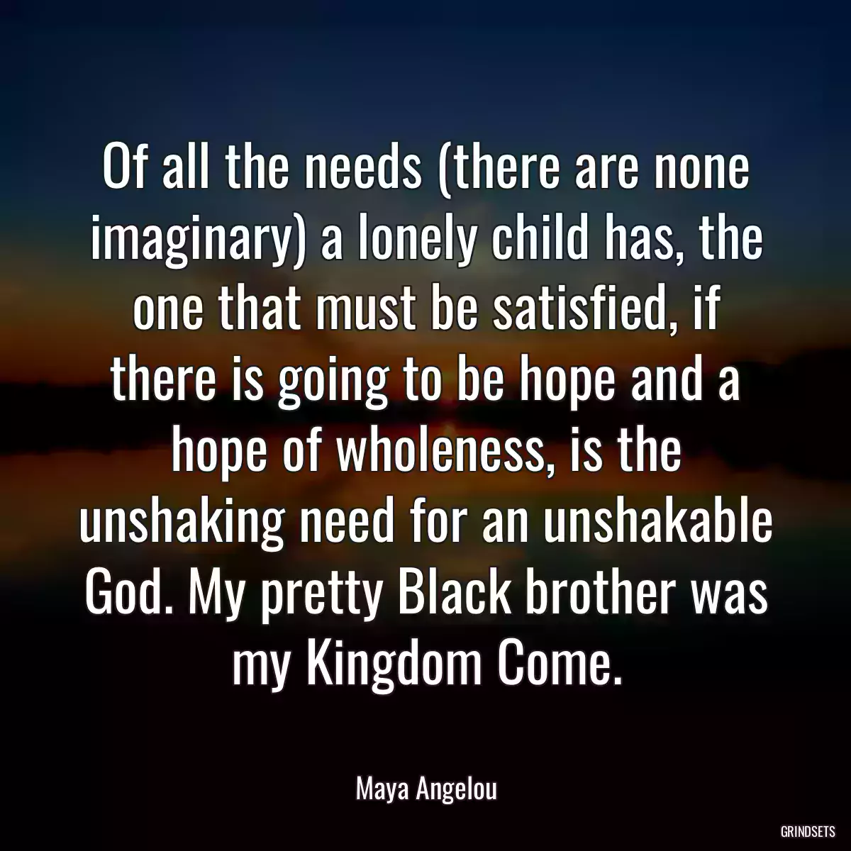 Of all the needs (there are none imaginary) a lonely child has, the one that must be satisfied, if there is going to be hope and a hope of wholeness, is the unshaking need for an unshakable God. My pretty Black brother was my Kingdom Come.