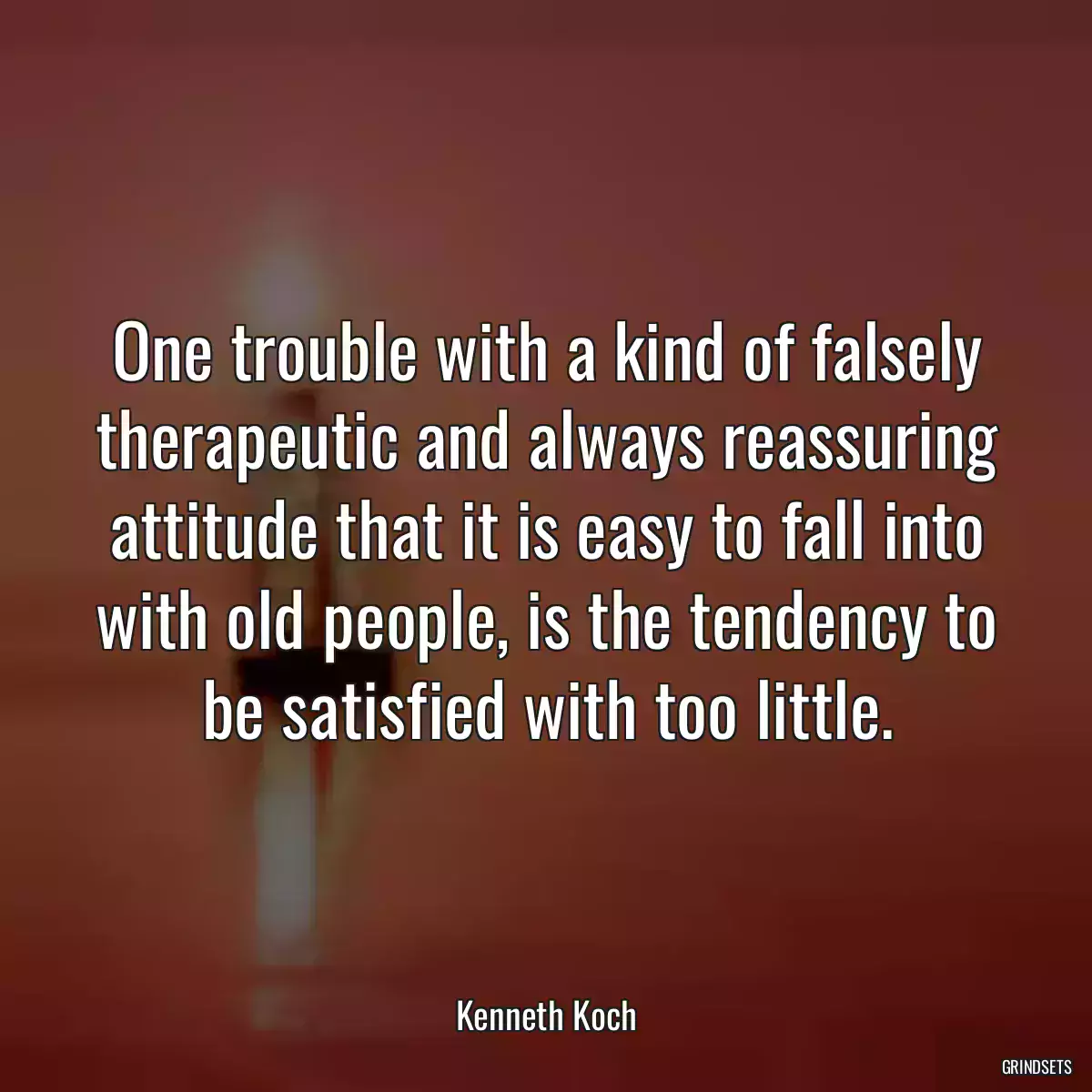 One trouble with a kind of falsely therapeutic and always reassuring attitude that it is easy to fall into with old people, is the tendency to be satisfied with too little.