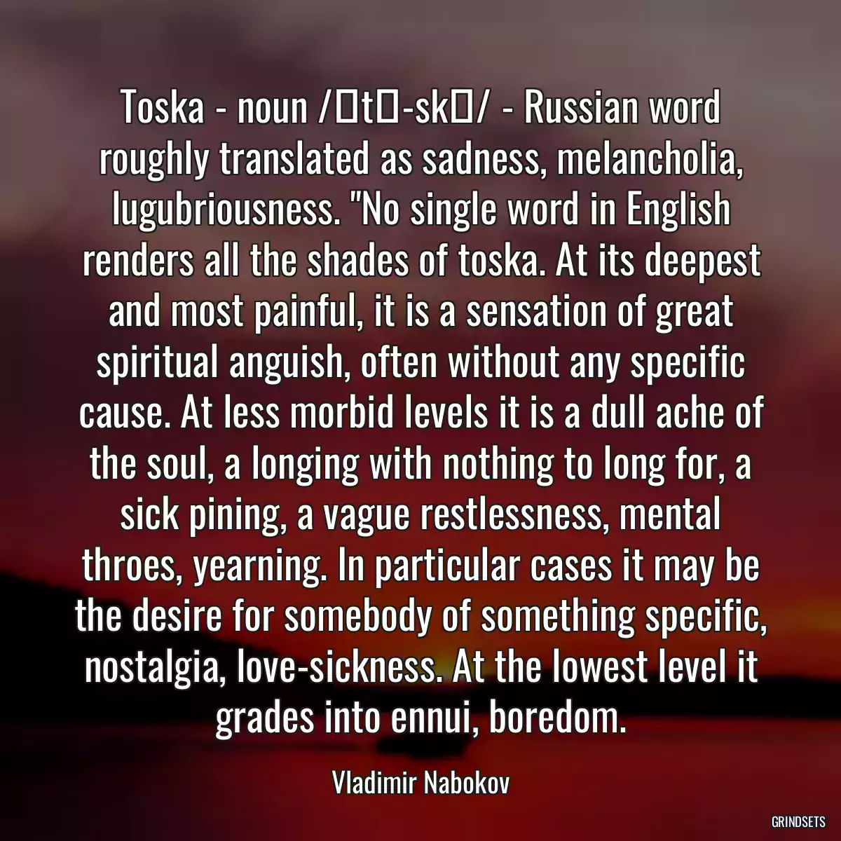 Toska - noun /ˈtō-skə/ - Russian word roughly translated as sadness, melancholia, lugubriousness. \