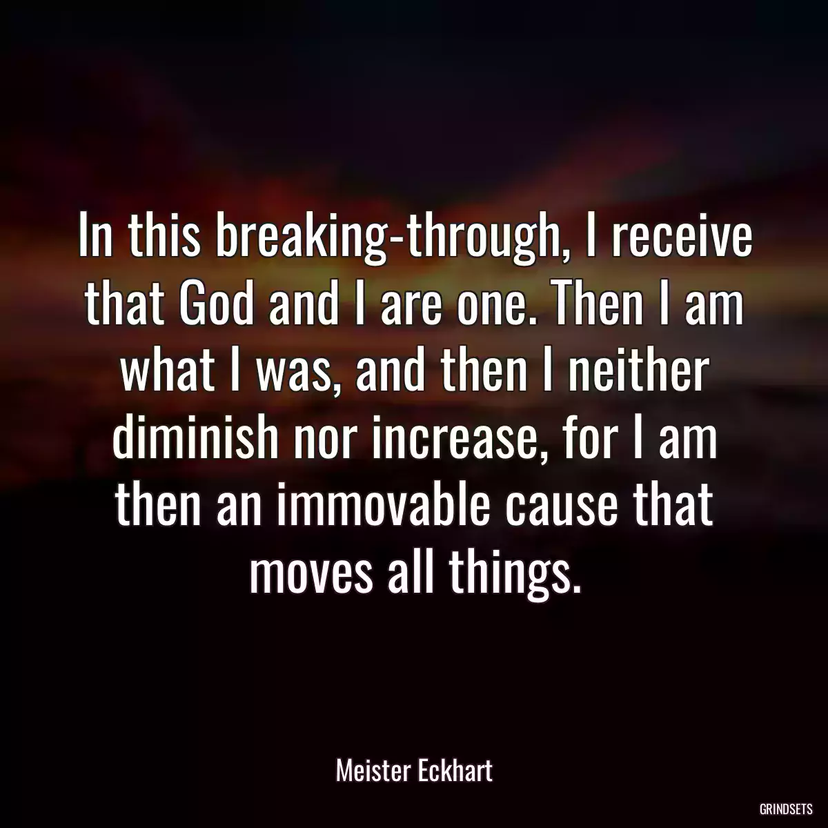 In this breaking-through, I receive that God and I are one. Then I am what I was, and then I neither diminish nor increase, for I am then an immovable cause that moves all things.