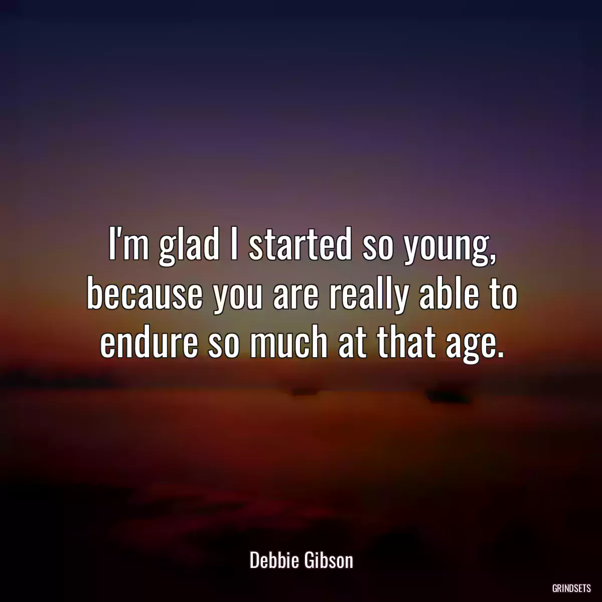 I\'m glad I started so young, because you are really able to endure so much at that age.