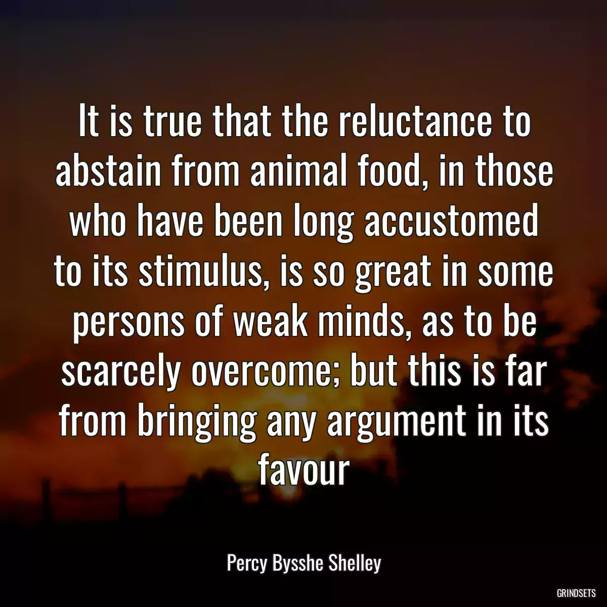 It is true that the reluctance to abstain from animal food, in those who have been long accustomed to its stimulus, is so great in some persons of weak minds, as to be scarcely overcome; but this is far from bringing any argument in its favour