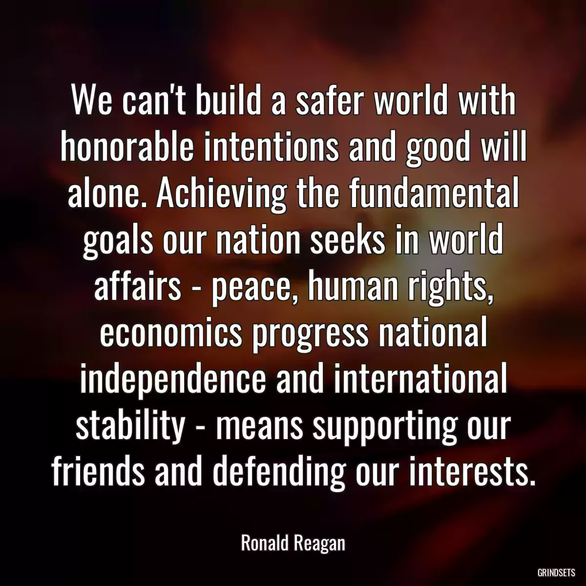 We can\'t build a safer world with honorable intentions and good will alone. Achieving the fundamental goals our nation seeks in world affairs - peace, human rights, economics progress national independence and international stability - means supporting our friends and defending our interests.