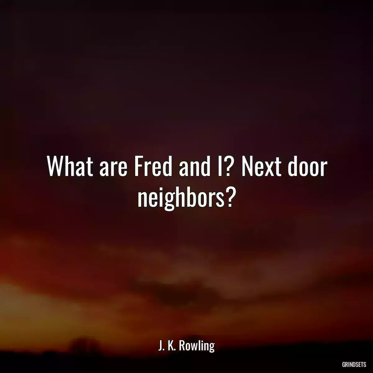 What are Fred and I? Next door neighbors?