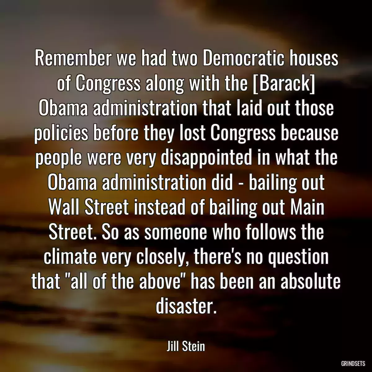 Remember we had two Democratic houses of Congress along with the [Barack] Obama administration that laid out those policies before they lost Congress because people were very disappointed in what the Obama administration did - bailing out Wall Street instead of bailing out Main Street. So as someone who follows the climate very closely, there\'s no question that \